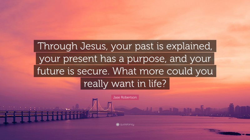 Jase Robertson Quote: “Through Jesus, your past is explained, your present has a purpose, and your future is secure. What more could you really want in life?”