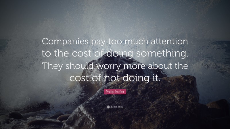 Philip Kotler Quote: “Companies pay too much attention to the cost of doing something. They should worry more about the cost of not doing it.”