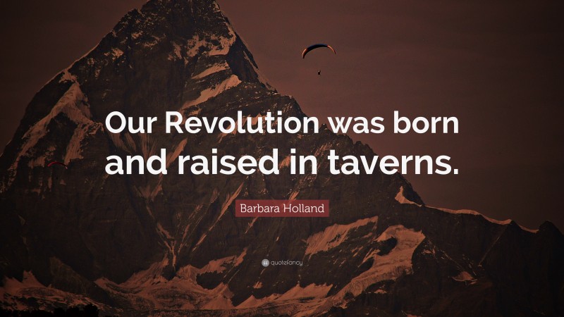 Barbara Holland Quote: “Our Revolution was born and raised in taverns.”