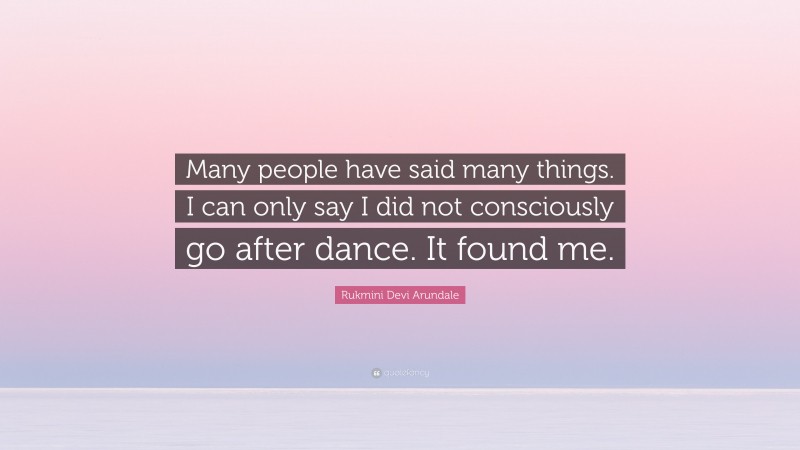 Rukmini Devi Arundale Quote: “Many people have said many things. I can only say I did not consciously go after dance. It found me.”