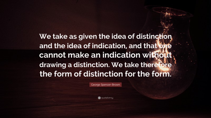 George Spencer-Brown Quote: “We take as given the idea of distinction and the idea of indication, and that one cannot make an indication without drawing a distinction. We take therefore the form of distinction for the form.”