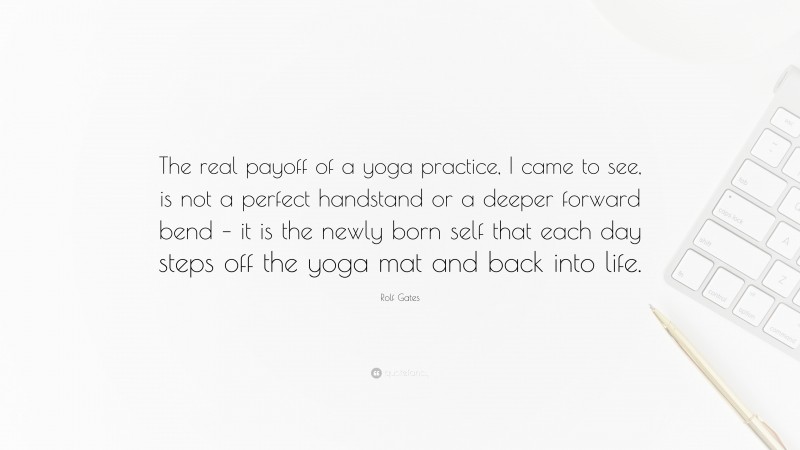 Rolf Gates Quote: “The real payoff of a yoga practice, I came to see, is not a perfect handstand or a deeper forward bend – it is the newly born self that each day steps off the yoga mat and back into life.”