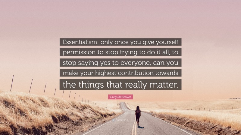 Greg McKeown Quote: “Essentialism: only once you give yourself permission to stop trying to do it all, to stop saying yes to everyone, can you make your highest contribution towards the things that really matter.”