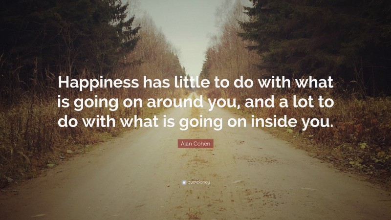 Alan Cohen Quote: “Happiness has little to do with what is going on around you, and a lot to do with what is going on inside you.”