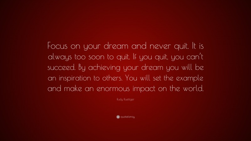 Rudy Ruettiger Quote: “Focus on your dream and never quit. It is always too soon to quit. If you quit, you can’t succeed. By achieving your dream you will be an inspiration to others. You will set the example and make an enormous impact on the world.”