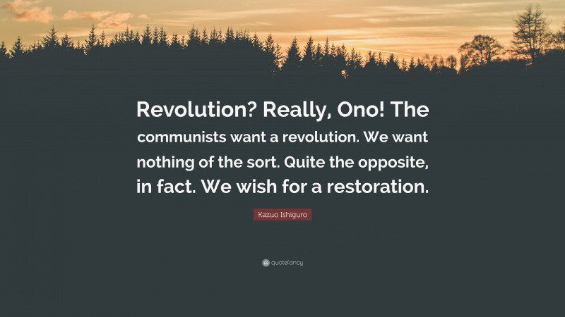 Kazuo Ishiguro Quote: “Revolution? Really, Ono! The communists want a revolution. We want nothing of the sort. Quite the opposite, in fact. We wish for a restoration.”
