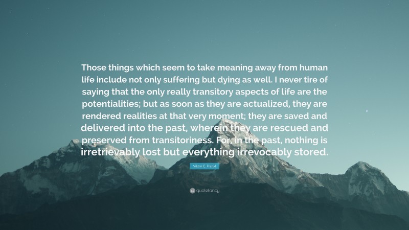Viktor E. Frankl Quote: “Those things which seem to take meaning away from human life include not only suffering but dying as well. I never tire of saying that the only really transitory aspects of life are the potentialities; but as soon as they are actualized, they are rendered realities at that very moment; they are saved and delivered into the past, wherein they are rescued and preserved from transitoriness. For, in the past, nothing is irretrievably lost but everything irrevocably stored.”