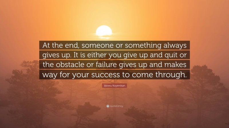 Idowu Koyenikan Quote: “At the end, someone or something always gives up. It is either you give up and quit or the obstacle or failure gives up and makes way for your success to come through.”