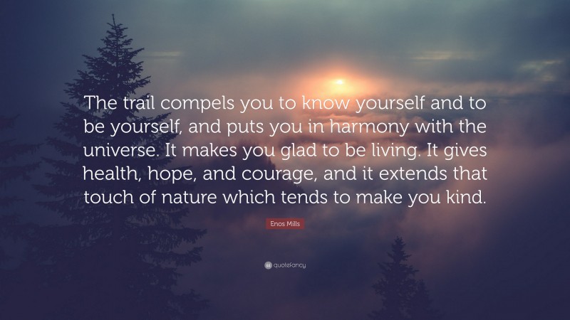 Enos Mills Quote: “The trail compels you to know yourself and to be yourself, and puts you in harmony with the universe. It makes you glad to be living. It gives health, hope, and courage, and it extends that touch of nature which tends to make you kind.”