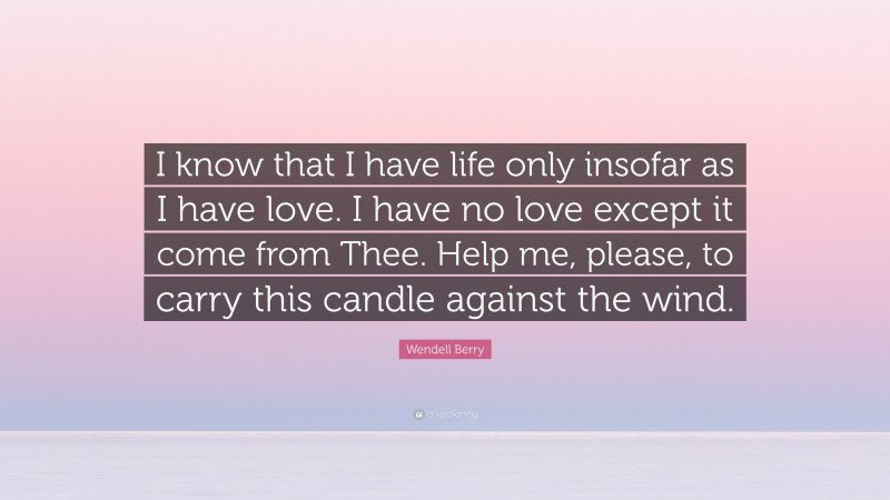 Wendell Berry Quote: “I know that I have life only insofar as I have love. I have no love except it come from Thee. Help me, please, to carry this candle against the wind.”