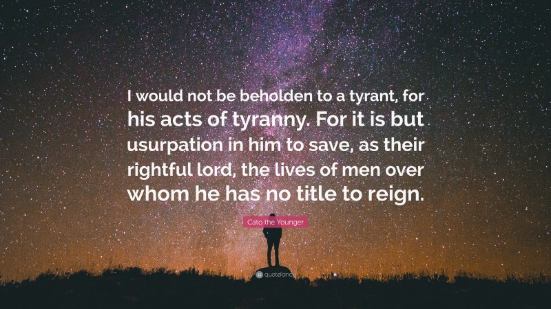Cato the Younger Quote: “I would not be beholden to a tyrant, for his acts of tyranny. For it is but usurpation in him to save, as their rightful lord, the lives of men over whom he has no title to reign.”