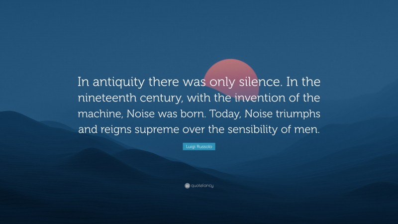 Luigi Russolo Quote: “In antiquity there was only silence. In the nineteenth century, with the invention of the machine, Noise was born. Today, Noise triumphs and reigns supreme over the sensibility of men.”