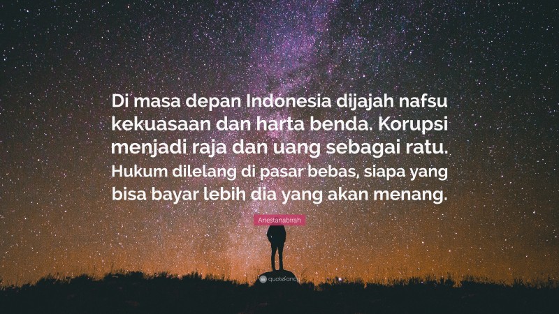 Ariestanabirah Quote: “Di masa depan Indonesia dijajah nafsu kekuasaan dan harta benda. Korupsi menjadi raja dan uang sebagai ratu. Hukum dilelang di pasar bebas, siapa yang bisa bayar lebih dia yang akan menang.”