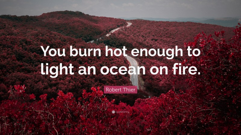 Robert Thier Quote: “You burn hot enough to light an ocean on fire.”
