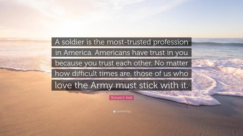 Richard A. Kidd Quote: “A soldier is the most-trusted profession in America. Americans have trust in you because you trust each other. No matter how difficult times are, those of us who love the Army must stick with it.”