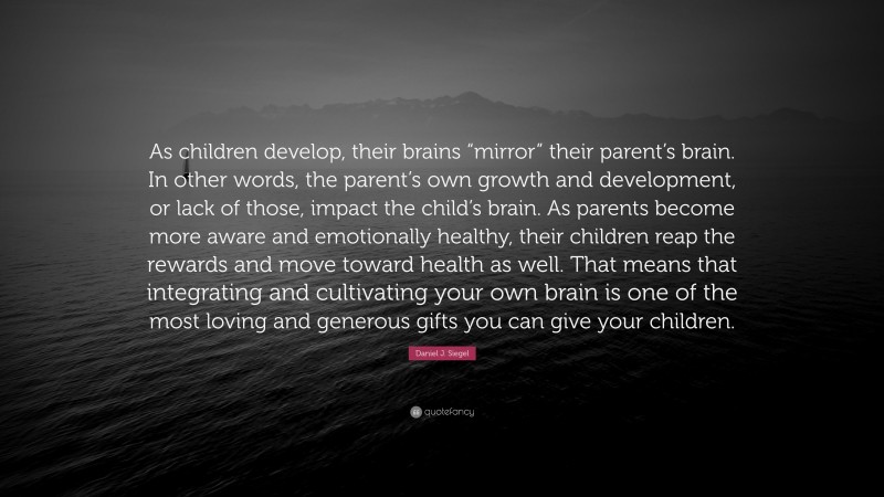 Daniel J. Siegel Quote: “As children develop, their brains “mirror” their parent’s brain. In other words, the parent’s own growth and development, or lack of those, impact the child’s brain. As parents become more aware and emotionally healthy, their children reap the rewards and move toward health as well. That means that integrating and cultivating your own brain is one of the most loving and generous gifts you can give your children.”