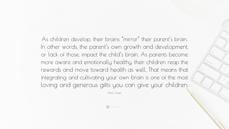 Daniel J. Siegel Quote: “As children develop, their brains “mirror” their parent’s brain. In other words, the parent’s own growth and development, or lack of those, impact the child’s brain. As parents become more aware and emotionally healthy, their children reap the rewards and move toward health as well. That means that integrating and cultivating your own brain is one of the most loving and generous gifts you can give your children.”