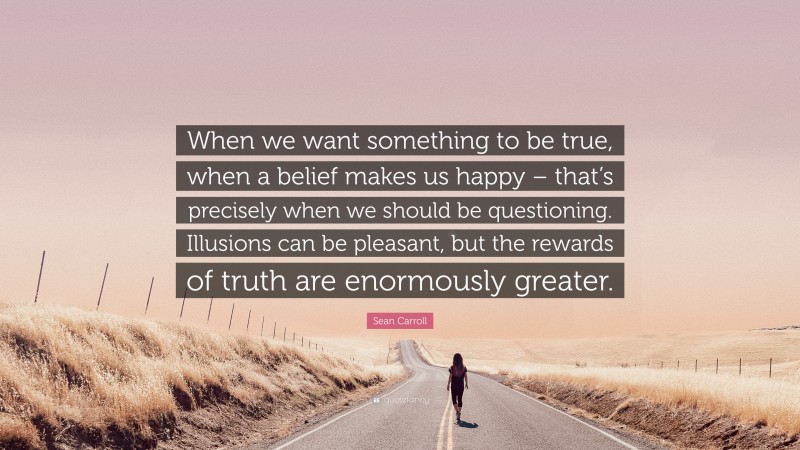 Sean Carroll Quote: “When we want something to be true, when a belief makes us happy – that’s precisely when we should be questioning. Illusions can be pleasant, but the rewards of truth are enormously greater.”