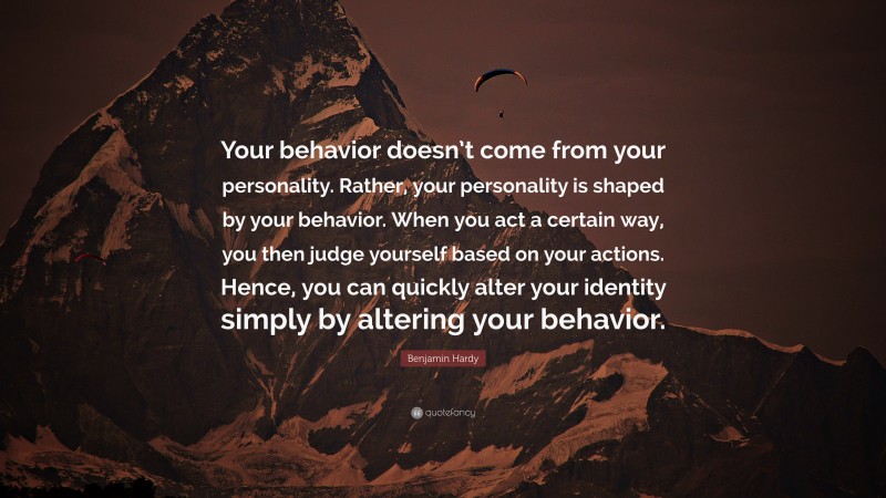 Benjamin Hardy Quote: “Your behavior doesn’t come from your personality. Rather, your personality is shaped by your behavior. When you act a certain way, you then judge yourself based on your actions. Hence, you can quickly alter your identity simply by altering your behavior.”