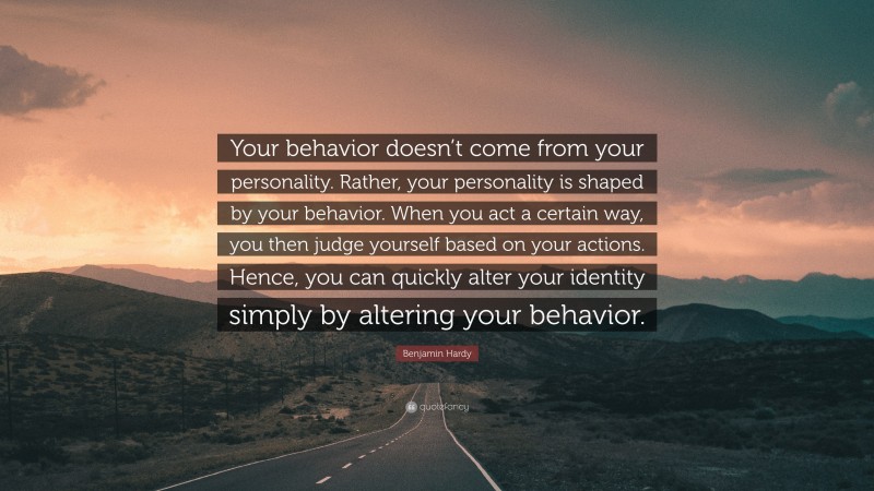 Benjamin Hardy Quote: “Your behavior doesn’t come from your personality. Rather, your personality is shaped by your behavior. When you act a certain way, you then judge yourself based on your actions. Hence, you can quickly alter your identity simply by altering your behavior.”