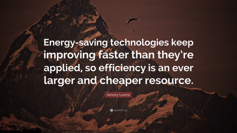 Amory Lovins Quote: “Energy-saving technologies keep improving faster than they’re applied, so efficiency is an ever larger and cheaper resource.”