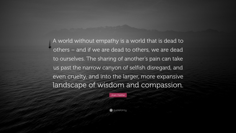 Joan Halifax Quote: “A world without empathy is a world that is dead to others – and if we are dead to others, we are dead to ourselves. The sharing of another’s pain can take us past the narrow canyon of selfish disregard, and even cruelty, and into the larger, more expansive landscape of wisdom and compassion.”