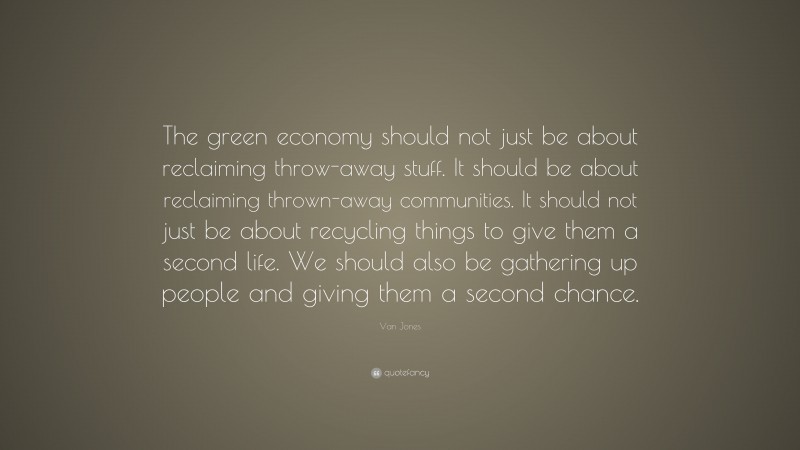Van Jones Quote: “The green economy should not just be about reclaiming throw-away stuff. It should be about reclaiming thrown-away communities. It should not just be about recycling things to give them a second life. We should also be gathering up people and giving them a second chance.”