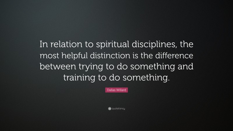 Dallas Willard Quote: “In relation to spiritual disciplines, the most helpful distinction is the difference between trying to do something and training to do something.”