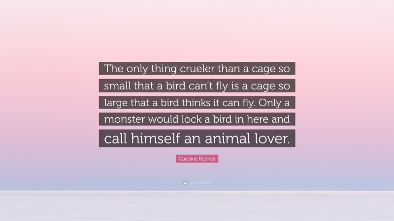 Caroline Kepnes Quote: “The only thing crueler than a cage so small that a bird can’t fly is a cage so large that a bird thinks it can fly. Only a monster would lock a bird in here and call himself an animal lover.”