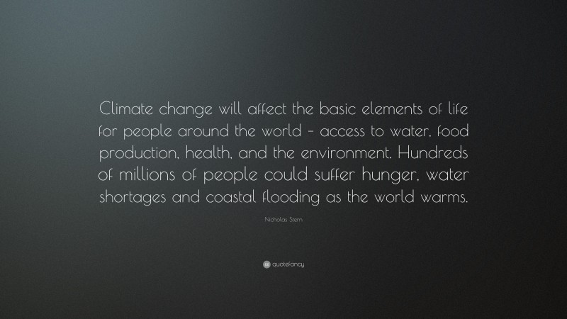 Nicholas Stern Quote: “Climate change will affect the basic elements of life for people around the world – access to water, food production, health, and the environment. Hundreds of millions of people could suffer hunger, water shortages and coastal flooding as the world warms.”