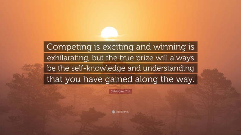 Sebastian Coe Quote: “Competing is exciting and winning is exhilarating, but the true prize will always be the self-knowledge and understanding that you have gained along the way.”