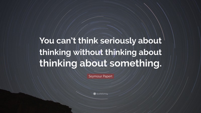 Seymour Papert Quote: “You can’t think seriously about thinking without thinking about thinking about something.”