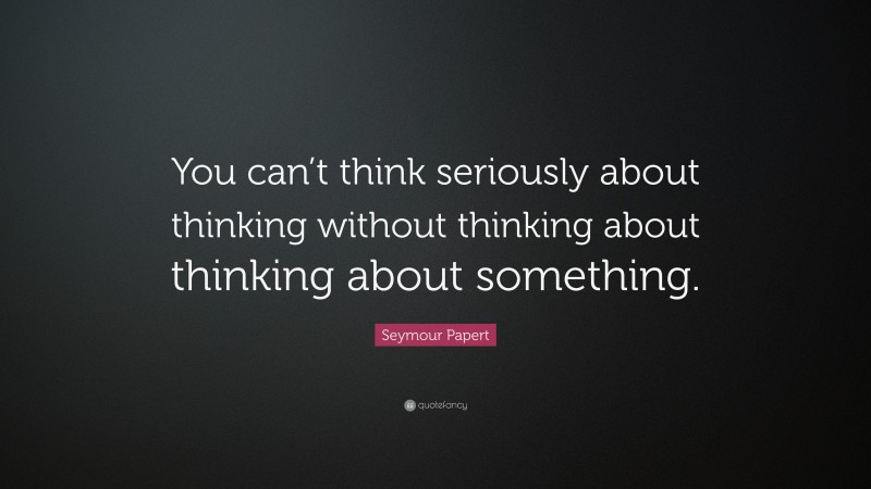 Seymour Papert Quote: “You can’t think seriously about thinking without thinking about thinking about something.”