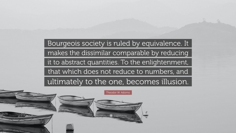 Theodor W. Adorno Quote: “Bourgeois society is ruled by equivalence. It makes the dissimilar comparable by reducing it to abstract quantities. To the enlightenment, that which does not reduce to numbers, and ultimately to the one, becomes illusion.”