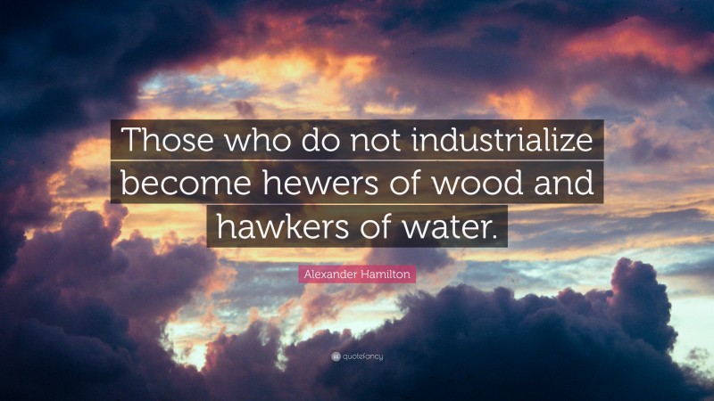 Alexander Hamilton Quote: “Those who do not industrialize become hewers of wood and hawkers of water.”