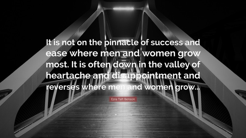 Ezra Taft Benson Quote: “It is not on the pinnacle of success and ease where men and women grow most. It is often down in the valley of heartache and disappointment and reverses where men and women grow...”