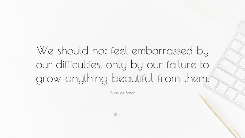 Alain de Botton Quote: “We should not feel embarrassed by our difficulties, only by our failure to grow anything beautiful from them.”