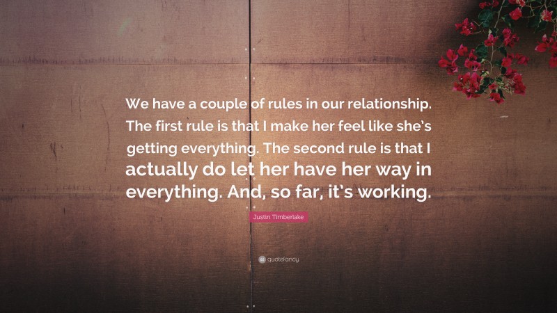 Justin Timberlake Quote: “We have a couple of rules in our relationship. The first rule is that I make her feel like she’s getting everything. The second rule is that I actually do let her have her way in everything. And, so far, it’s working.”