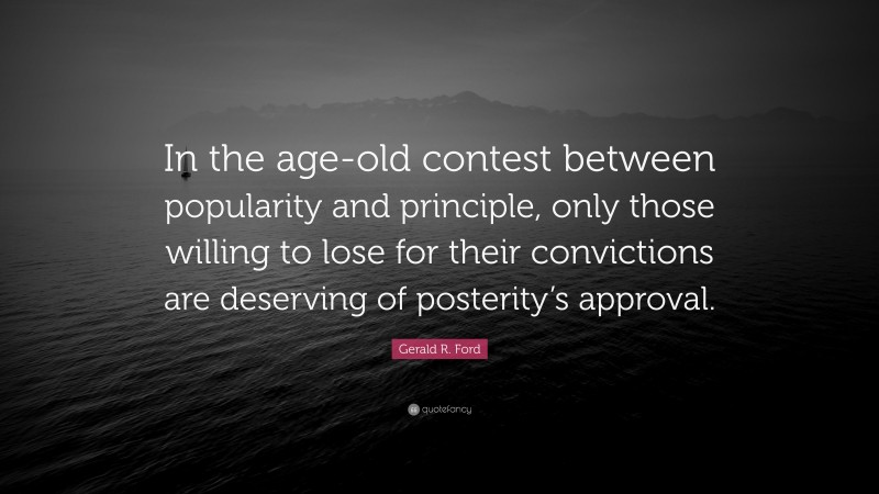 Gerald R. Ford Quote: “In the age-old contest between popularity and principle, only those willing to lose for their convictions are deserving of posterity’s approval.”