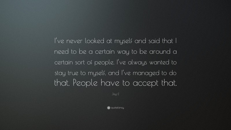 Jay-Z Quote: “I’ve never looked at myself and said that I need to be a certain way to be around a certain sort of people. I’ve always wanted to stay true to myself, and I’ve managed to do that. People have to accept that.”