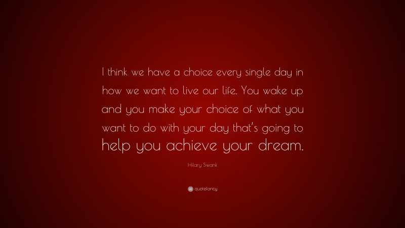 Hilary Swank Quote: “I think we have a choice every single day in how we want to live our life. You wake up and you make your choice of what you want to do with your day that’s going to help you achieve your dream.”