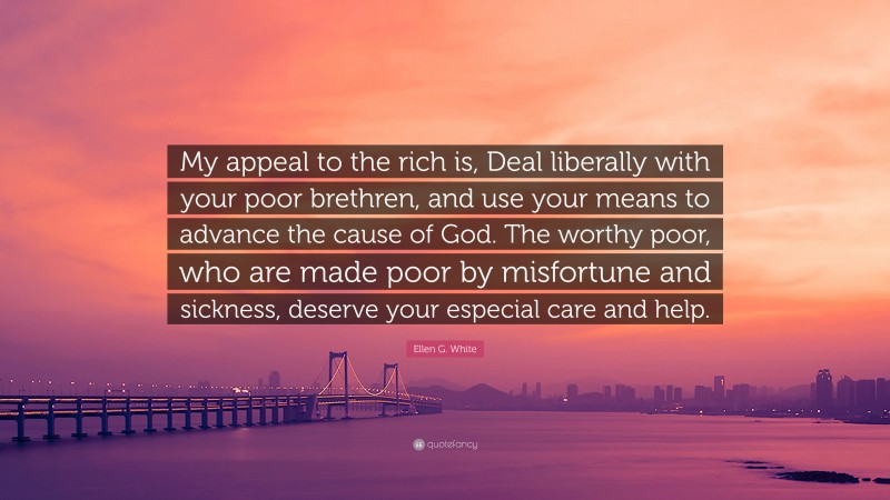 Ellen G. White Quote: “My appeal to the rich is, Deal liberally with your poor brethren, and use your means to advance the cause of God. The worthy poor, who are made poor by misfortune and sickness, deserve your especial care and help.”