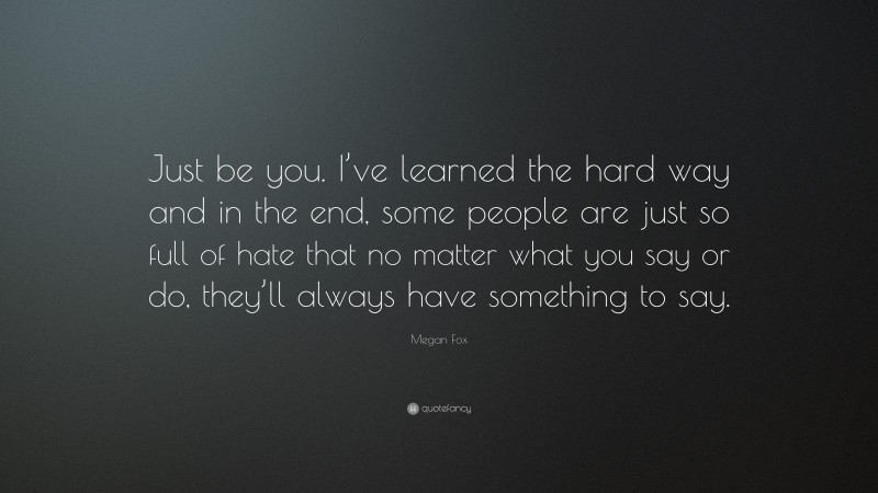Megan Fox Quote: “Just be you. I’ve learned the hard way and in the end, some people are just so full of hate that no matter what you say or do, they’ll always have something to say.”