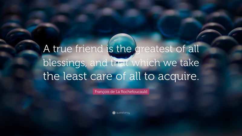François de La Rochefoucauld Quote: “A true friend is the greatest of all blessings, and that which we take the least care of all to acquire.”