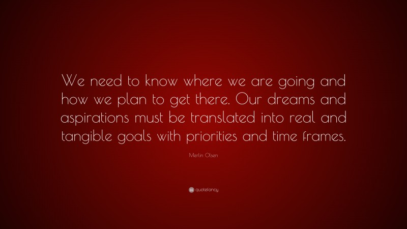 Merlin Olsen Quote: “We need to know where we are going and how we plan to get there. Our dreams and aspirations must be translated into real and tangible goals with priorities and time frames.”