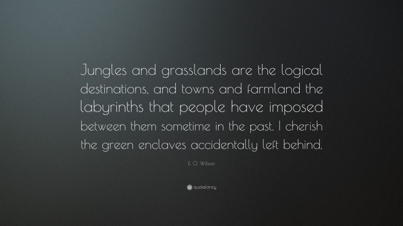 E. O. Wilson Quote: “Jungles and grasslands are the logical destinations, and towns and farmland the labyrinths that people have imposed between them sometime in the past. I cherish the green enclaves accidentally left behind.”