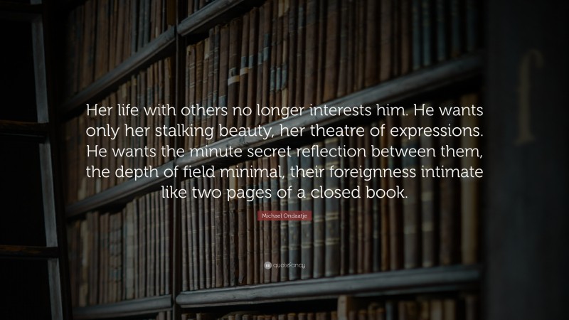 Michael Ondaatje Quote: “Her life with others no longer interests him. He wants only her stalking beauty, her theatre of expressions. He wants the minute secret reflection between them, the depth of field minimal, their foreignness intimate like two pages of a closed book.”