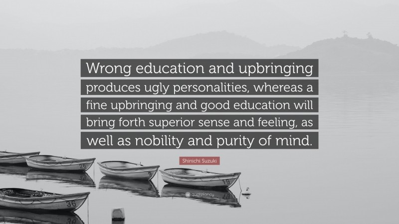Shinichi Suzuki Quote: “Wrong education and upbringing produces ugly personalities, whereas a fine upbringing and good education will bring forth superior sense and feeling, as well as nobility and purity of mind.”