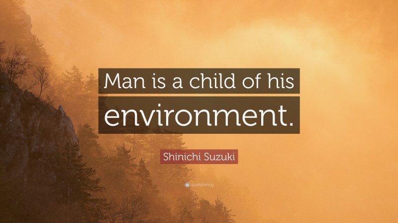 Shinichi Suzuki Quote: “Man is a child of his environment.”