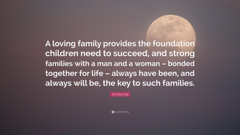 Jim Bunning Quote: “A loving family provides the foundation children need to succeed, and strong families with a man and a woman – bonded together for life – always have been, and always will be, the key to such families.”